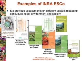 Examples of INRA ESCo Six previous assessments on different subject related to agriculture, food, environment and society  Carbon stockage Pesticides, agriculture and environment drought and agriculture fruit and vegetable consumption agriculture and biodiversity farm animal  pain 