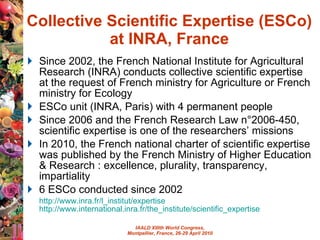 Collective Scientific Expertise (ESCo) at INRA, France Since 2002, the French National Institute for Agricultural Research (INRA) conducts collective scientific expertise at  the request of French ministry for Agriculture or French ministry for Ecology ESCo unit (INRA, Paris) with 4 permanent people Since 2006 and the French Research Law n°2006-450, scientific expertise is one of the researchers’ missions In 2010, the French national charter of scientific expertise was published by the French Ministry of Higher Education & Research :  excellence, plurality, transparency, impartiality   6 ESCo conducted since 2002 http ://www.inra.fr/l_institut/expertise   http://www.international.inra.fr/the_institute/scientific_expertise   