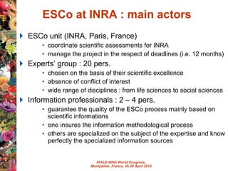 ESCo at INRA : main actors ESCo unit (INRA, Paris, France)  coordinate scientific assessments for INRA manage the project in the respect of deadlines (i.e. 12 months) Experts’ group : 20 pers. chosen on the basis of their scientific excellence absence of conflict of interest wide range of disciplines : from life sciences to social sciences Information professionals : 2 – 4 pers. guarantee the quality of the ESCo process mainly based on scientific informations  one insures the information methodological process  others are specialized on the subject of the expertise and know perfectly the specialized information sources 
