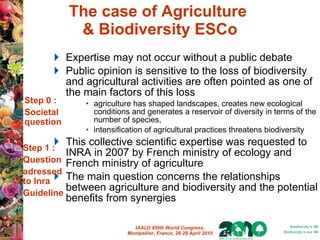 The case of Agriculture  & Biodiversity ESCo Expertise may not occur without a public debate  Public opinion is sensitive to the loss of biodiversity and agricultural activities are often pointed as one of the main factors of this loss agriculture has shaped landscapes, creates new ecological conditions and generates a reservoir of diversity in terms of the number of species,  intensification of agricultural practices threatens biodiversity This collective scientific expertise was requested to INRA in 2007 by French ministry of ecology and French ministry of agriculture   The main question concerns the relationships between agriculture and biodiversity and the potential benefits from synergies Step 0 : Societal question Step 1 : Question adressed to Inra Guideline 