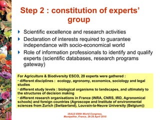 Step 2 : constitution of experts’ group  Scientific excellence and research activities Declaration of interests required to guarantee independance with socio-economical world  Role of information professionals to identify and qualify experts (scientific databases, research programs gateway) For Agriculture & Biodiversity ESCO, 20 experts were gathered : different disciplines :  ecology, agronomy, economics, sociology and legal studies different study levels : biological organisms to landscapes, and ultimately to the structures of decision making different research organisations in France (INRA, CNRS, IRD, Agronomical schools) and foreign countries (Agroscope and Institute of environmental sciences from Zurich (Switzerland), Louvain-la-Neuve University (Belgium)) 