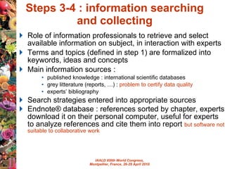 Steps 3-4 : information searching  and collecting  Role of information professionals to retrieve and select available information on subject, in interaction with experts Terms and topics (defined in step 1) are formalized into keywords, ideas and concepts Main information sources :  published knowledge : international scientific databases grey litterature (reports, …) :  problem to certify data quality experts’ bibliography Search strategies entered into appropriate sources Endnote® database : references sorted by chapter, experts download it on their personal computer, useful for experts to analyze references and cite them into report  but software not suitable to collaborative work  