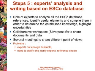 Steps 5 : experts’ analysis and writing based on ESCo database  Role of experts to  analyze all the ESCo database references,  identify useful elements and compile them  in order to determine the established knowledge, highlight uncertainties   Collaborative workspace (Silverpeas ®) to share documents and data Several meetings to share different point of views Problems :  experts not enough available,  need to clarify and justify experts’ reference choice 