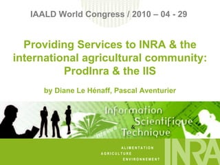 IAALD World Congress / 2010 – 04 - 29  Providing Services to INRA & the international agricultural community: ProdInra & the IIS by Diane Le Hénaff, Pascal Aventurier 