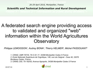 IAALD XIIIth World Congress 26-29 April 2010, Montpellier, France Scientific and Technical Information and Rural Development Theme 5 – Session 2 « information as public policy enablers » A federated search engine providing access to validated and organized &quot;web&quot; information within the World Agricultures Observatory Philippe LEMOISSON 1 , Audrey BONA 2 , Thierry HELMER 3 , Michel PASSOUANT 1 1. CIRAD, UMR TETIS, TA C-91 / F, 34398 Montpellier Cedex 5 France  2. Ecole Nationale Supérieure de Cognitique, 146, rue Léo Saignat - Case 40, 33076 Bordeaux Cedex, France 3. CIRAD, DSI, TA 182/05, Avenue Agropolis, 34398 Montpellier Cedex 5 France 