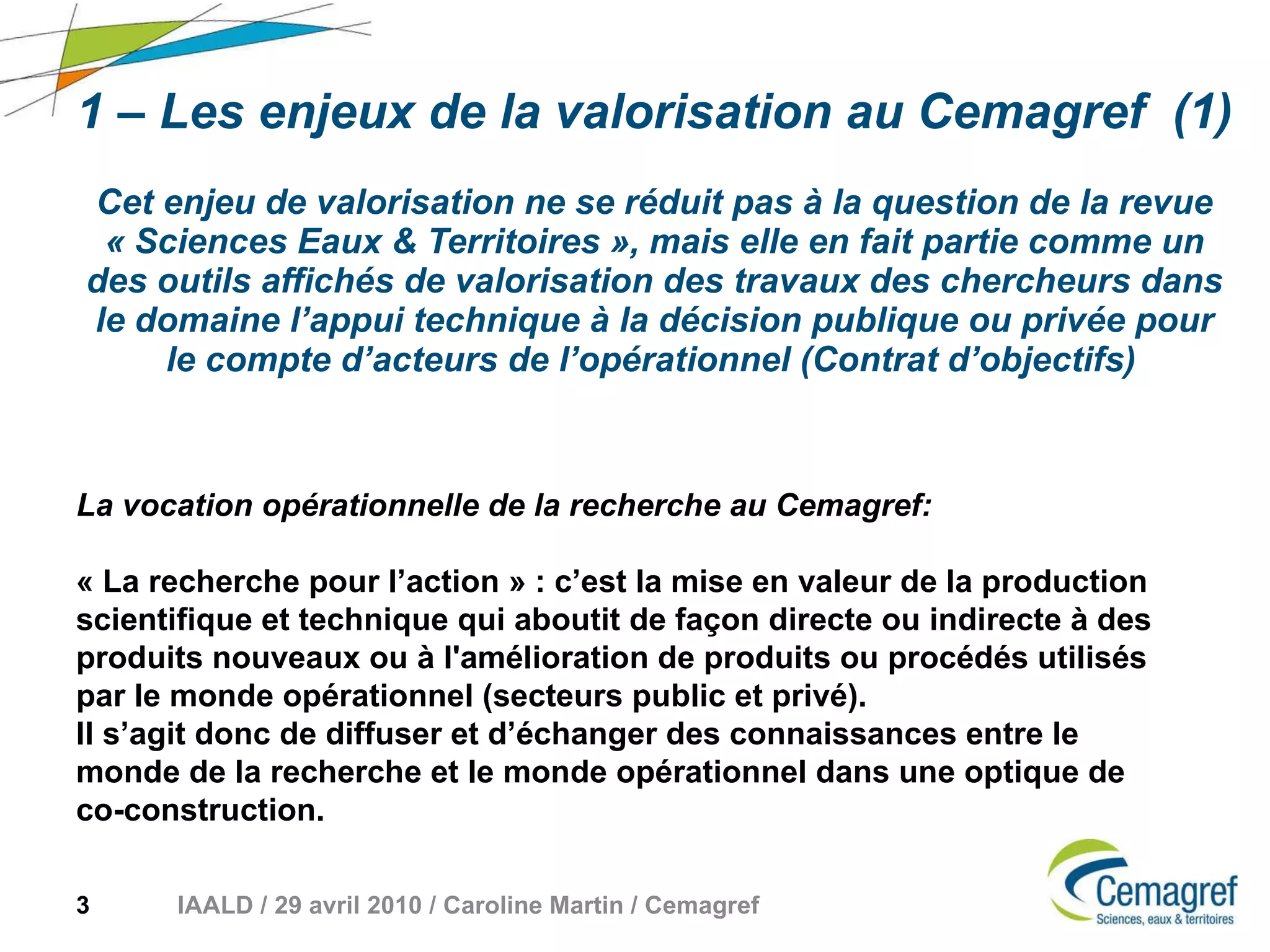 1 – Les enjeux de la valorisation au Cemagref  (1) Cet enjeu de valorisation ne se réduit pas à la question de la revue « Sciences Eaux & Territoires », mais elle en fait partie comme un des outils affichés de valorisation des travaux des chercheurs dans le domaine l’appui technique à la décision publique ou privée pour le compte d’acteurs de l’opérationnel (Contrat d’objectifs)   La vocation opérationnelle de la recherche au Cemagref: « La recherche pour l’action » : c’est la mise en valeur de la production scientifique et technique qui aboutit de façon directe ou indirecte à des produits nouveaux ou à l'amélioration de produits ou procédés utilisés par le monde opérationnel (secteurs public et privé).  Il s’agit donc de diffuser et d’échanger des connaissances entre le monde de la recherche et le monde opérationnel dans une optique de co-construction. 