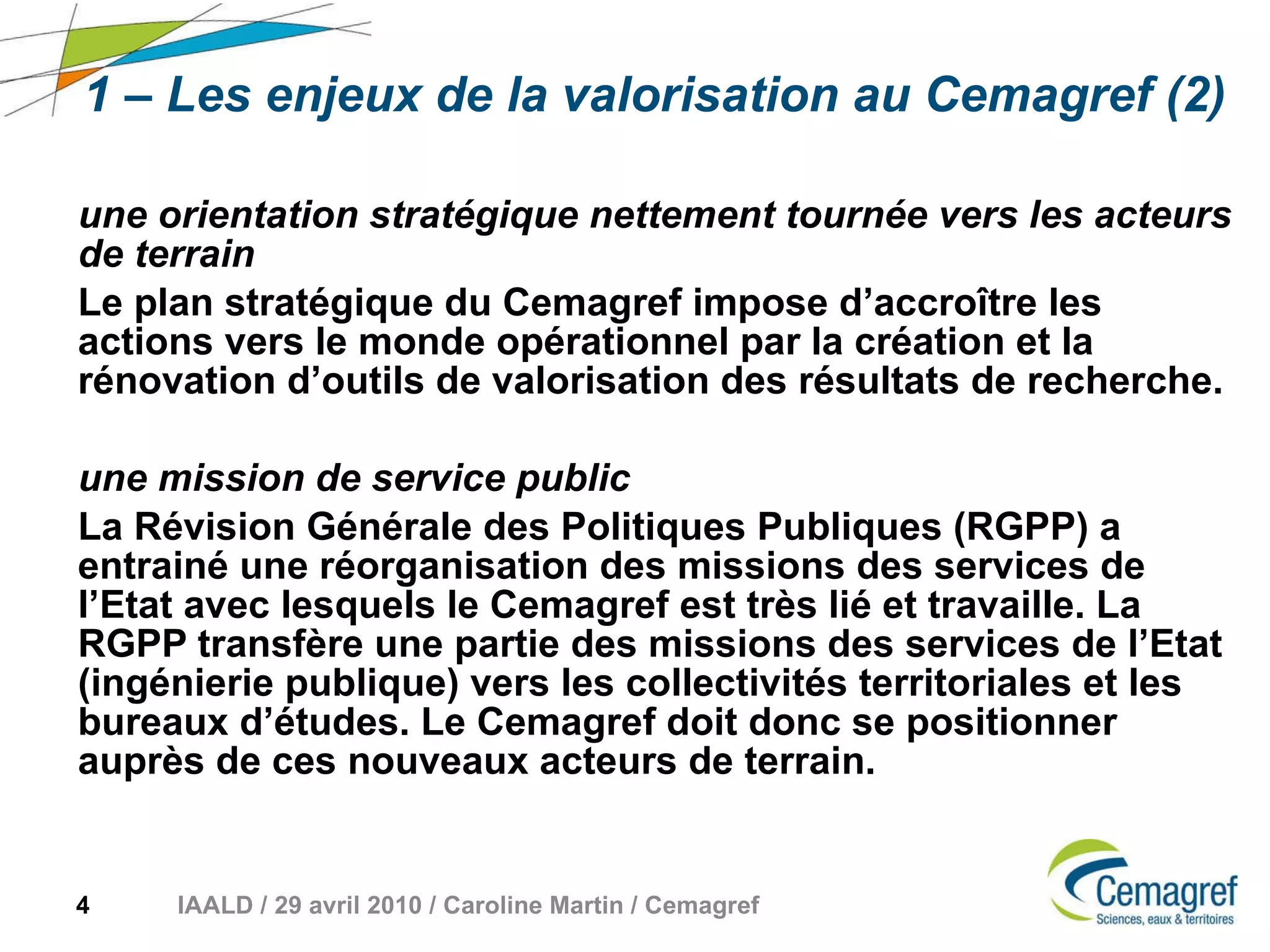 1 – Les enjeux de la valorisation au Cemagref (2) une orientation stratégique nettement tournée vers les acteurs de terrain Le plan stratégique du Cemagref impose d’accroître les actions vers le monde opérationnel par la création et la rénovation d’outils de valorisation des résultats de recherche.  une mission de service public La Révision Générale des Politiques Publiques (RGPP) a entrainé une réorganisation des missions des services de l’Etat avec lesquels le Cemagref est très lié et travaille. La RGPP transfère une partie des missions des services de l’Etat (ingénierie publique) vers les collectivités territoriales et les bureaux d’études. Le Cemagref doit donc se positionner auprès de ces nouveaux acteurs de terrain. 