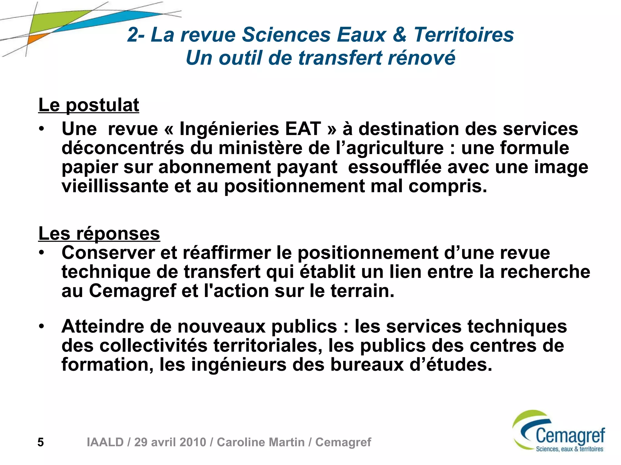 2- La revue Sciences Eaux & Territoires Un outil de transfert rénové Le postulat   Une  revue « Ingénieries EAT » à destination des services déconcentrés du ministère de l’agriculture : une formule papier sur abonnement payant  essoufflée avec une image vieillissante et au positionnement mal compris. Les réponses   Conserver et réaffirmer le positionnement d’une revue technique de transfert qui établit un lien entre la recherche au Cemagref et l'action sur le terrain. Atteindre de nouveaux publics : les services techniques des collectivités territoriales, les publics des centres de formation, les ingénieurs des bureaux d’études. 