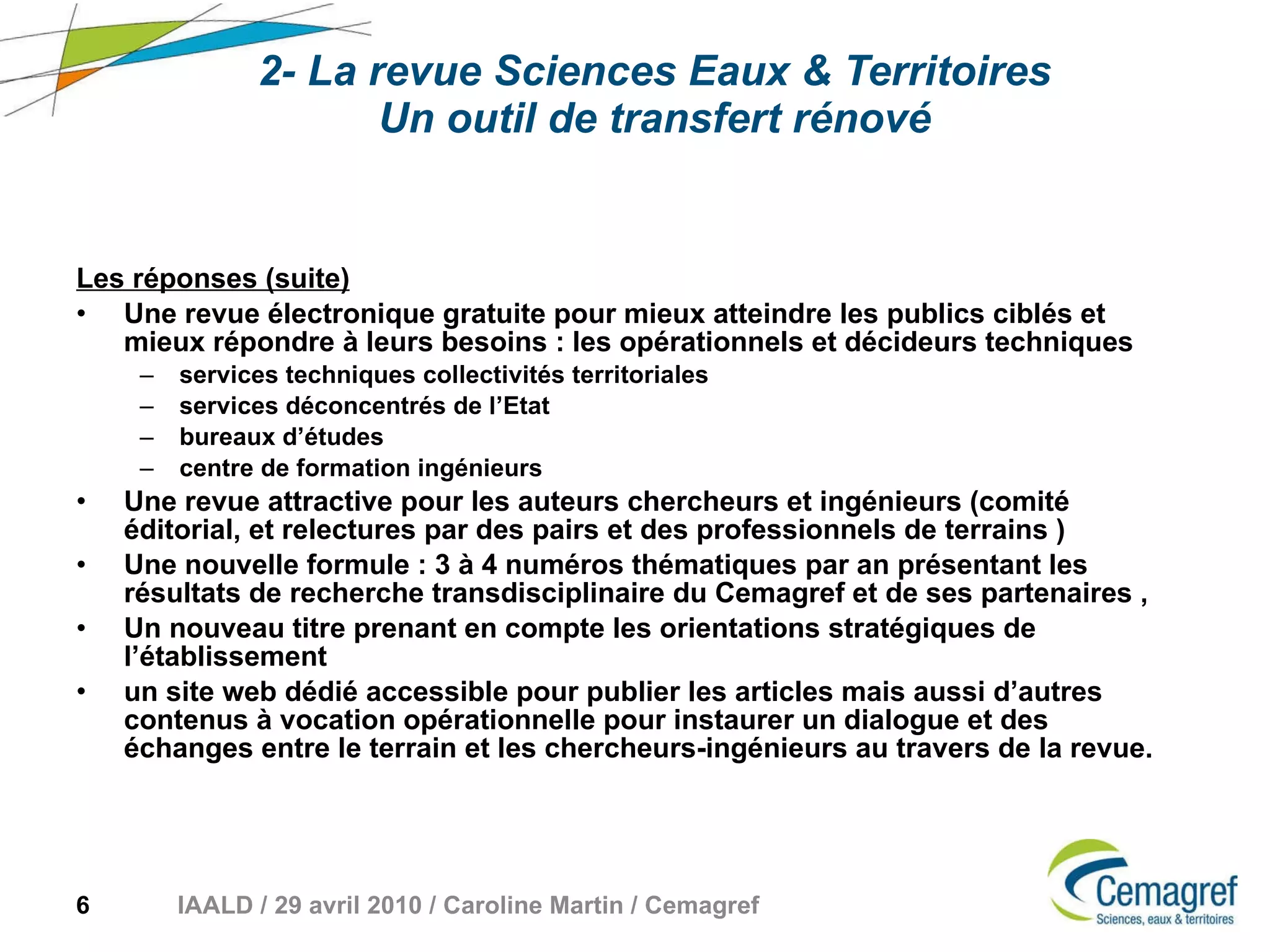 2- La revue Sciences Eaux & Territoires Un outil de transfert rénové Les réponses (suite) Une revue électronique gratuite pour mieux atteindre les publics ciblés et mieux répondre à leurs besoins : les opérationnels et décideurs techniques services techniques collectivités territoriales services déconcentrés de l’Etat bureaux d’études centre de formation ingénieurs Une revue attractive pour les auteurs chercheurs et ingénieurs (comité éditorial, et relectures par des pairs et des professionnels de terrains ) Une nouvelle formule : 3 à 4 numéros thématiques par an présentant les résultats de recherche transdisciplinaire du Cemagref et de ses partenaires ,  Un nouveau titre prenant en compte les orientations stratégiques de l’établissement un site web dédié accessible pour publier les articles mais aussi d’autres contenus à vocation opérationnelle pour instaurer un dialogue et des échanges entre le terrain et les chercheurs-ingénieurs au travers de la revue. 