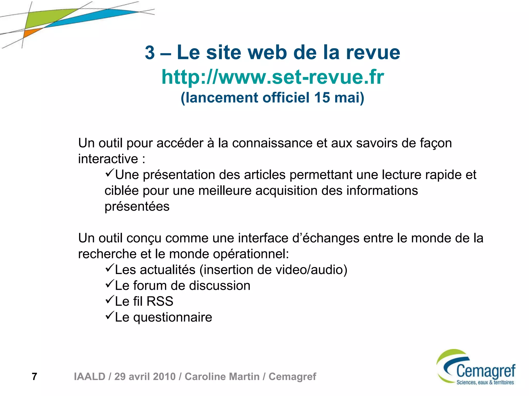 3 –   Le site web de la revue http://www.set-revue.fr (lancement officiel 15 mai) Un outil pour accéder à la connaissance et aux savoirs de façon interactive :  Une présentation des articles permettant une lecture rapide et ciblée pour une meilleure acquisition des informations présentées Un outil conçu comme une interface d’échanges entre le monde de la recherche et le monde opérationnel:  Les actualités (insertion de video/audio) Le forum de discussion Le fil RSS Le questionnaire 