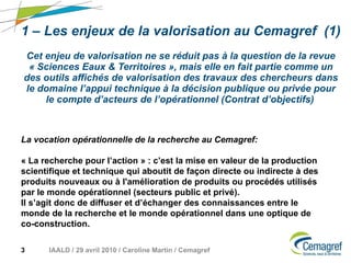 1 – Les enjeux de la valorisation au Cemagref  (1) Cet enjeu de valorisation ne se réduit pas à la question de la revue « Sciences Eaux & Territoires », mais elle en fait partie comme un des outils affichés de valorisation des travaux des chercheurs dans le domaine l’appui technique à la décision publique ou privée pour le compte d’acteurs de l’opérationnel (Contrat d’objectifs)   La vocation opérationnelle de la recherche au Cemagref: « La recherche pour l’action » : c’est la mise en valeur de la production scientifique et technique qui aboutit de façon directe ou indirecte à des produits nouveaux ou à l'amélioration de produits ou procédés utilisés par le monde opérationnel (secteurs public et privé).  Il s’agit donc de diffuser et d’échanger des connaissances entre le monde de la recherche et le monde opérationnel dans une optique de co-construction. 
