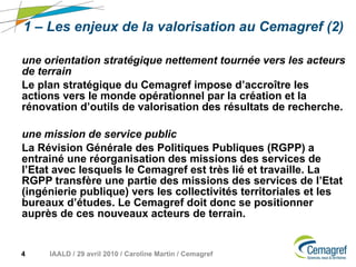 1 – Les enjeux de la valorisation au Cemagref (2) une orientation stratégique nettement tournée vers les acteurs de terrain Le plan stratégique du Cemagref impose d’accroître les actions vers le monde opérationnel par la création et la rénovation d’outils de valorisation des résultats de recherche.  une mission de service public La Révision Générale des Politiques Publiques (RGPP) a entrainé une réorganisation des missions des services de l’Etat avec lesquels le Cemagref est très lié et travaille. La RGPP transfère une partie des missions des services de l’Etat (ingénierie publique) vers les collectivités territoriales et les bureaux d’études. Le Cemagref doit donc se positionner auprès de ces nouveaux acteurs de terrain. 