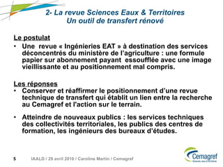 2- La revue Sciences Eaux & Territoires Un outil de transfert rénové Le postulat   Une  revue « Ingénieries EAT » à destination des services déconcentrés du ministère de l’agriculture : une formule papier sur abonnement payant  essoufflée avec une image vieillissante et au positionnement mal compris. Les réponses   Conserver et réaffirmer le positionnement d’une revue technique de transfert qui établit un lien entre la recherche au Cemagref et l'action sur le terrain. Atteindre de nouveaux publics : les services techniques des collectivités territoriales, les publics des centres de formation, les ingénieurs des bureaux d’études. 