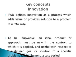 <ul><li>IFAD defines innovation as a process which adds value or provides solution to a problem in a new way.  </li></ul><...