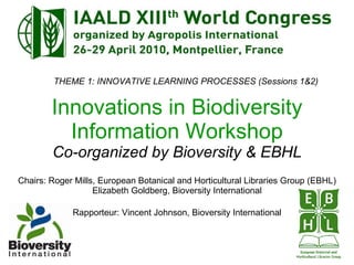 Innovations in Biodiversity Information Workshop Co-organized by Bioversity & EBHL Chairs: Roger Mills, European Botanical and Horticultural Libraries Group (EBHL) Elizabeth Goldberg, Bioversity International Rapporteur: Vincent Johnson, Bioversity International THEME 1: INNOVATIVE LEARNING PROCESSES (Sessions 1&2) 