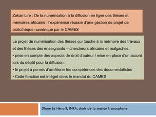 Diane Le Hénaff, INRA, chair de la session francophone Le projet de numérisation des thèses qui touche à la mémoire des travaux et des thèses des enseignants – chercheurs africains et malgaches. prise en compte des aspects de droit d’auteur / mise en place d’un accord lors du dépôt pour la diffusion. le projet a permis d’améliorer les compétences des documentalistes Cette fonction est intégré dans le mandat du CAMES Zakari Lire : De la numérisation à la diffusion en ligne des thèses et mémoires africains : l’expérience réussie d’une gestion de projet de bibliothèque numérique par le CAMES 