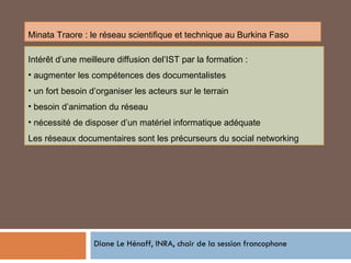Diane Le Hénaff, INRA, chair de la session francophone Minata Traore : le réseau scientifique et technique au Burkina Faso Intérêt d’une meilleure diffusion del’IST par la formation : augmenter les compétences des documentalistes un fort besoin d’organiser les acteurs sur le terrain besoin d’animation du réseau  nécessité de disposer d’un matériel informatique adéquate Les réseaux documentaires sont les précurseurs du social networking 