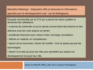 Diane Le Hénaff, INRA, chair de la session francophone Enquete commandité par le CTA qui a permis de mieux qualifier la demande des utilisateurs. a permis de confronter ce qu’on pense comme étant des besoins et des attendus avec les vrais acteurs du terrain problèmes financiers pour mener à bien une large consultation déficits en matériel, en compétences besoin de se rencontrer, besoin de l’oralité – tout ne passe pas par les technologies besoin d’un état qui joue son rôle pour permettre aux acteurs du développement de jouer leur rôle. Marcelline Rahaingo : Adéquation offre et demande en informations agricoles pour le développement rural : cas de Madagascar. 