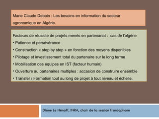 Diane Le Hénaff, INRA, chair de la session francophone Facteurs de réussite de projets menés en partenariat :  cas de l'algérie Patience et persévérance Construction « step by step » en fonction des moyens disponibles Pilotage et investissement total du partenaire sur le long terme Mobilisation des équipes en IST (facteur humain) Ouverture au partenaires multiples : accasion de construire ensemble Transfer / Formation tout au long de projet à tout niveau et échelle. Marie Claude Deboin : Les besoins en information du secteur agronomique en Algérie. 