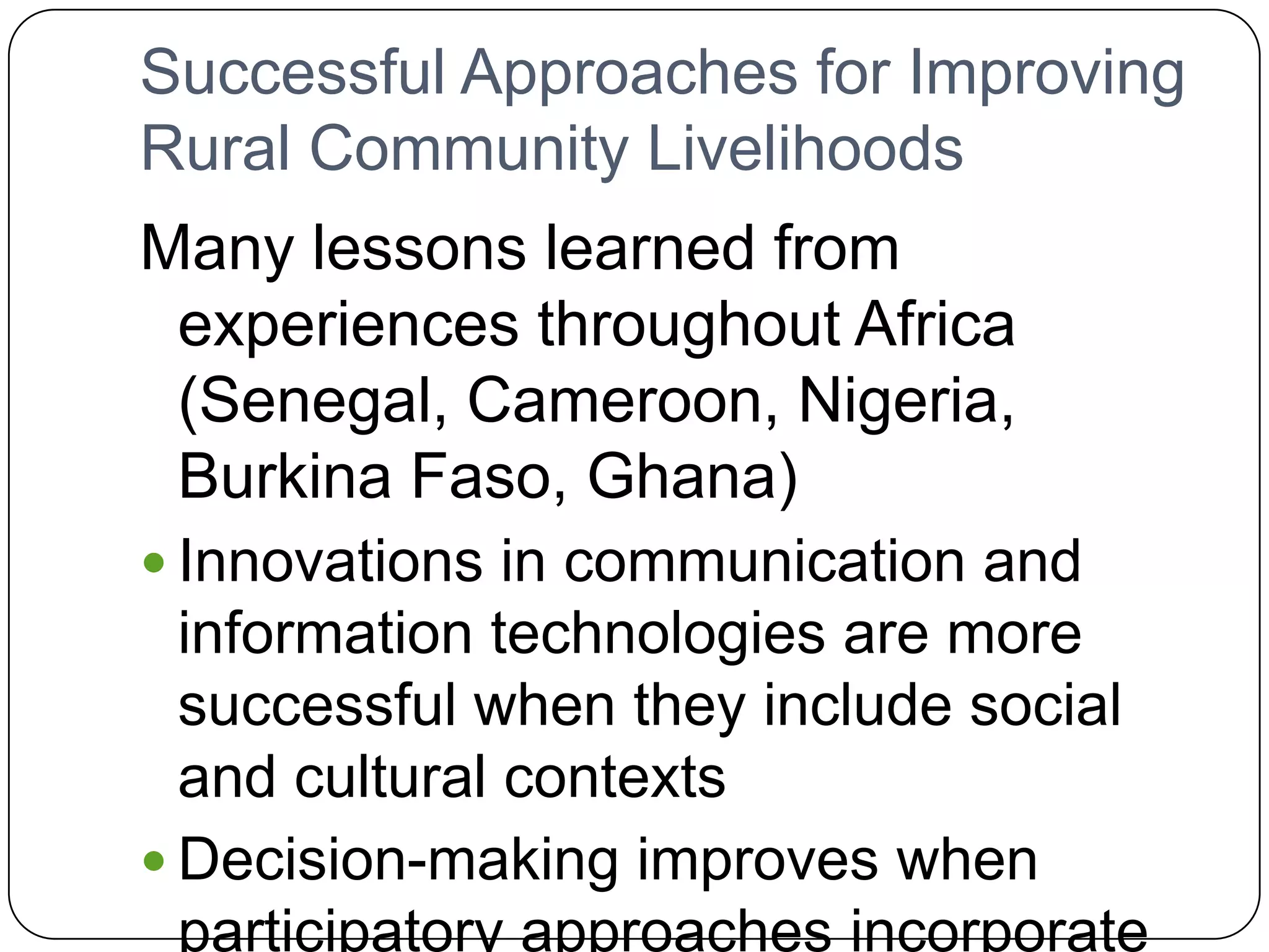 Successful Approaches for Improving Rural Community LivelihoodsMany lessons learned from experiences throughout Africa (Senegal, Cameroon, Nigeria, Burkina Faso, Ghana)Innovations in communication and information technologies are more successful when they include social and cultural contextsDecision-making improves when participatory approaches incorporate traditional processes