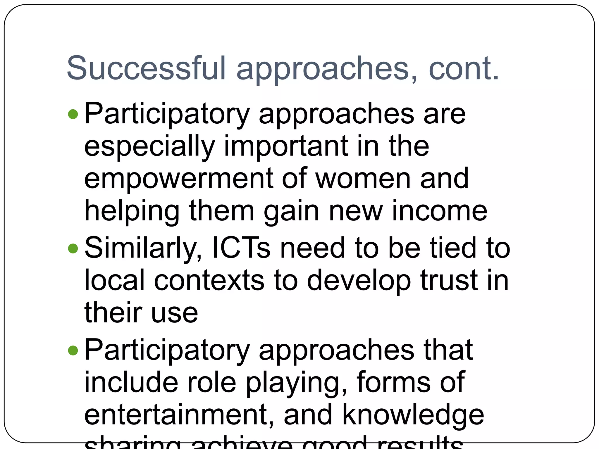 Successful approaches, cont.Participatory approaches are especially important in the empowerment of women and helping them gain new incomeSimilarly, ICTs need to be tied to local contexts to develop trust in their useParticipatory approaches that include role playing, forms of entertainment, and knowledge sharing achieve good results