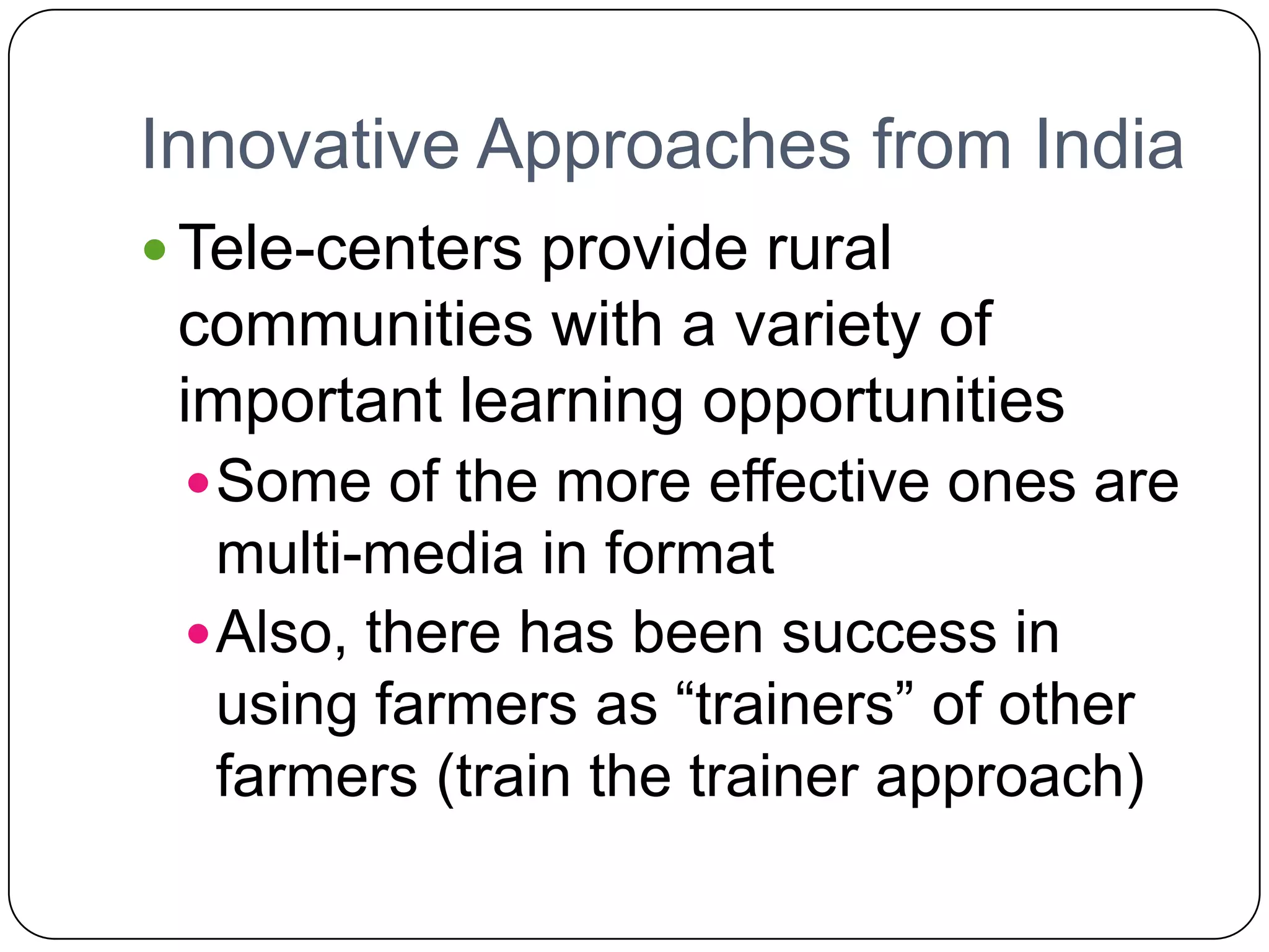 Innovative Approaches from IndiaTele-centers provide rural communities with a variety of important learning opportunitiesSome of the more effective ones are multi-media in formatAlso, there has been success in using farmers as “trainers” of other farmers (train the trainer approach)