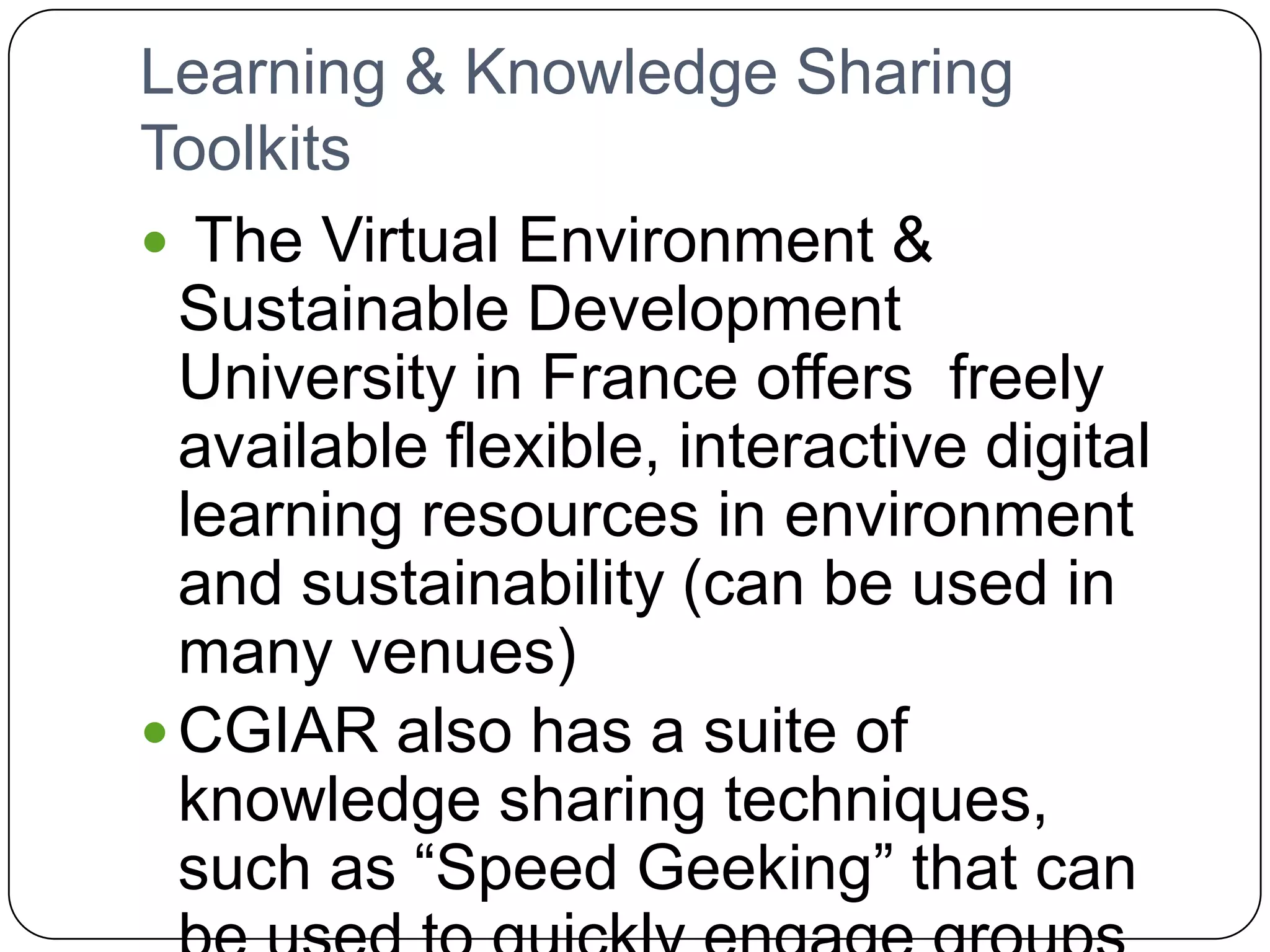 Learning & Knowledge Sharing Toolkits The Virtual Environment & Sustainable Development University in France offers freely available flexible, interactive digital learning resources in environment and sustainability (can be used in many venues)CGIAR also has a suite of knowledge sharing techniques, such as “Speed Geeking” that can be used to quickly engage groups in tackling problems and solutions