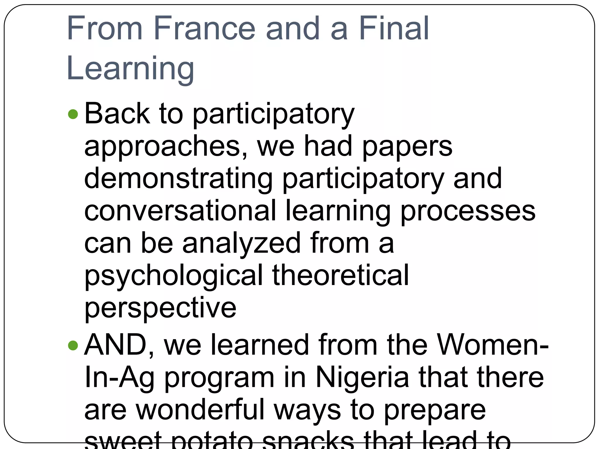 From France and a Final LearningBack to participatory approaches, we had papers demonstrating participatory and conversational learning processes can be analyzed from a psychological theoretical perspectiveAND, we learned from the Women-In-Ag program in Nigeria that there are wonderful ways to prepare sweet potato snacks that lead to improved nutrition, Vitamin A intake, and new sources of income.