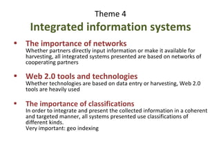 Theme 4 : 10 points Integrated information systems Common issue: sustainability   - Financial sustainability - Content update - Difficulty of measuring the cost of integration The importance of classifications In order to integrate and present the collected information in a coherent and targeted manner, all systems presented use classifications of different kinds. Very important: geo indexing The importance of protocols and standards to export/import, harvest, query Common issue: validation of the information 