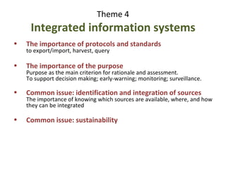 Theme 4 : 10 points Integrated information systems The importance of the purpose Purpose as the main criterion for rationale and assessment. To support decision making; early-warning; monitoring; surveillance. Common issue: identification and integration of sources The importance of knowing which sources are available, where, and how they can be integrated (sources are difficult to find and “disconnected”) Common issue: acknowledgment of sources, IPR The importance of networks Whether partners directly input information or make it available for harvesting, all integrated systems presented are based on networks of cooperating partners 