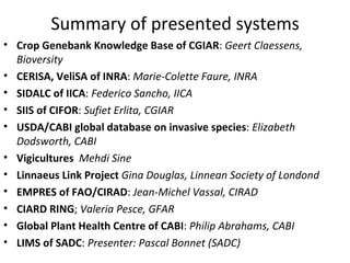 Summary of presented systems Crop Genebank Knowledge Base of CGIAR :  Geert Claessens, Bioversity CERISA, VeliSA of INRA :  Marie-Colette Faure, INRA SIDALC of IICA :  Federico Sancho, IICA SIIS of CIFOR :  Sufiet Erlita, CGIAR USDA/CABI global database on invasive species :  Elizabeth Dodsworth, CABI Vigicultures   Mehdi Sine Linnaeus Link Project  Gina Douglas, Linnean Society of London   EMPRES of FAO/CIRAD :  Jean-Michel Vassal, CIRAD CIARD RING ;  Valeria Pesce, GFAR Global Plant Health Centre of CABI :  Philip Abrahams, CABI LIMS of SADC :  Pascal Bonnet (SADC) 