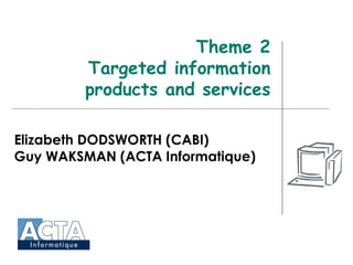 Theme 2 Targeted information products and services Elizabeth DODSWORTH (CABI) Guy WAKSMAN (ACTA Informatique) 