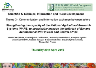 Eldad KARAMURA, SSA Regional Coordinator,  Bioversity International, Kampala, Uganda  Vincent JOHNSON, Process Manager & Scientific Editor,  Bioversity International, Montpellier, France Strengthening the capacity of the National Agricultural Research Systems (NARS) to sustainably manage the outbreak of Banana Xanthomonas Wilt in East and Central Africa Theme 3 - Communication and information exchange between actors   Thursday 29th April 2010 Scientific & Technical Information and Rural Development 