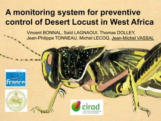 A monitoring system for preventive control of Desert Locust in West Africa Vincent Bonnal, SaïdLagnaoui, Thomas Dolley, Jean-Philippe TONNEAU, Michel Lecoq, Jean-Michel Vassal 