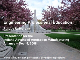 Engineering Professional Education Purdue University Presentation for the  Indiana Advanced Aerospace Manufacturing Alliance – Dec. 5, 2008 Vickie Maris, director, professional development programs 