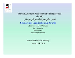Iranian American Academics and Professionals
(IAAP)
‫-اﻣﺮﯾﮑﺎﯾﯽ‬ ‫ﻋﻠﻤﯽ‬ ‫اﻧﺠﻤﻦ‬-‫ای‬ ‫ﺣﺮﻓﮫ‬–‫اﯾﺮاﻧﯽ‬
Scholarship: Applications & Awards
Manouchehr Farkhondeh
IAAP President
Reporting For
Scholarship Committee
Scholarship Award Ceremony
January 14, 2016
1
 