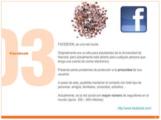 FACEBOOK, es una red social.
Facebook

Originalmente era un sitio para estudiantes de la Universidad de
Harvard, pero actualmente está abierto para cualquier persona que
tenga una cuenta de correo electrónico.
Presenta serios problemas de protección a la privacidad de sus
usuarios
A pesar de esto, posibilita mantener el contacto con todo tipo de
personas: amigos, familiares, conocidos, extraños…
Actualmente, es la red social con mayor número de seguidores en el
mundo (aprox. 350 – 400 millones)
http://www.facebook.com/

 