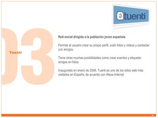 Red social dirigida a la población joven española.

Tuenti

Permite al usuario crear su propio perfil, subir fotos y videos y contactar
con amigos.
Tiene otras muchas posibilidades como crear eventos y etiquetar
amigos en fotos.
Inaugurado en enero de 2006, Tuenti es uno de los sitios web más
visitados en España, de acuerdo con Alexa Internet

 