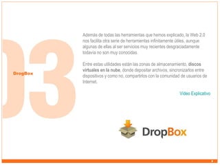 Además de todas las herramientas que hemos explicado, la Web 2.0
nos facilita otra serie de herramientas infinitamente útiles, aunque
algunas de ellas al ser servicios muy recientes desgraciadamente
todavía no son muy conocidas.

DrogBox

Entre estas utilidades están las zonas de almacenamiento, discos
virtuales en la nube, donde depositar archivos, sincronizarlos entre
dispositivos y como no, compartirlos con la comunidad de usuarios de
Internet.
Video Explicativo

 