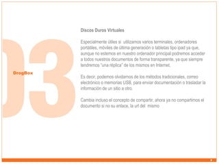 Discos Duros Virtuales
Especialmente útiles si utilizamos varios terminales, ordenadores
portátiles, móviles de última generación o tabletas tipo ipad ya que,
aunque no estemos en nuestro ordenador principal podremos acceder
a todos nuestros documentos de forma transparente, ya que siempre
tendremos “una réplica” de los mismos en Internet.
DrogBox

Es decir, podemos olvidarnos de los métodos tradicionales, correo
electrónico o memorias USB, para enviar documentación o trasladar la
información de un sitio a otro.
Cambia incluso el concepto de compartir, ahora ya no compartimos el
documento si no su enlace, la url del mismo

 