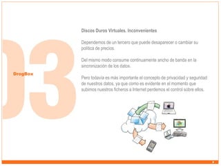 Discos Duros Virtuales. Inconvenientes
Dependemos de un tercero que puede desaparecer o cambiar su
política de precios.
Del mismo modo consume continuamente ancho de banda en la
sincronización de los datos.
DrogBox

Pero todavía es más importante el concepto de privacidad y seguridad
de nuestros datos, ya que como es evidente en el momento que
subimos nuestros ficheros a Internet perdemos el control sobre ellos.

 