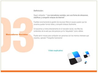 Definición:
Según wikipedia: “ Los marcadores sociales, son una forma de almacenar,
clasificar y compartir enlaces de Internet”.
Facilitan enormemente la gestión de recursos Web en equipo puesto que los
usuarios pueden formar redes y compartir enlaces fácilmente.
Si buscamos un tema directamente en el marcador social, nos filtra los
contenidos de la web que otra persona ya ha “etiquetado” como válidos.
Marcadores Sociales

Puede servir incluso para contactar con personas con los mismos intereses que
nosotros, ejemplo “Fotografía Submarina”.

Vídeo explicativo

 