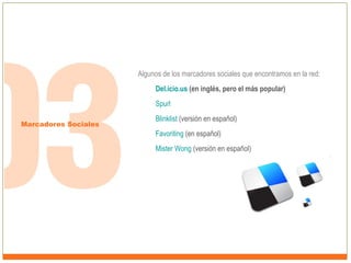 Algunos de los marcadores sociales que encontramos en la red:
Del.icio.us (en inglés, pero el más popular)
Spurl
Marcadores Sociales

Blinklist (versión en español)
Favoriting (en español)
Mister Wong (versión en español)

 