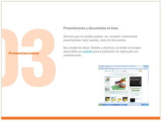 Presentaciones y documentos en línea
Servicios que nos facilitan publicar, ver, compartir e intercambiar
presentaciones, tanto nuestras, como de otros autores.

Presentaciones

Muy simples de utilizar, flexibles y dinámicos, es similar al concepto
desarrollado por youtube (para la publicación de videos) pero con
presentaciones.

 