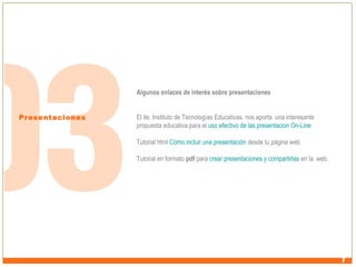 Algunos enlaces de interés sobre presentaciones
Presentaciones

El ite, Instituto de Tecnologías Educativas, nos aporta una interesante
propuesta educativa para el uso efectivo de las presentacion On-Line
Tutorial html Cómo incluir una presentación desde tu página web
Tutorial en formato pdf para crear presentaciones y compartirlas en la web.

 