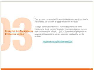 Para terminar, comentar la última evolución de estos servicios, abre la
posibilidad a sus usuarios de poder trabajar sin conexión.
Es decir, podemos dar formato a nuestro documento, de forma
transparente desde nuestro navegador, mientras realizamos nuestro
Creación de documentos viaje o nos tomamos un café,… y en el momento que retomemos la
Ofimática online
conexión se sincronizarán las dos versiones, validándose la más
reciente.
http://www.w3.org/TR/offline-webapps/

 