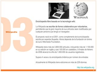 Enciclopedia libre basada en la tecnología wiki.

Wikipedia

La Wikipedia se escribe de forma colaborativa por voluntarios,
permitiendo que la gran mayoría de sus artículos sean modificados por
cualquier persona que tenga un navegador.
El proyecto nació en el 2001, como complemento de la enciclopedia
escrita por expertos Nupedia. Ahora depende de la fundación sin ánimo
de lucro Wikimedia Foundation.
Wikipedia tiene más de 3.800.000 artículos, incluyendo más de 1.100.000
en su edición en inglés y casi 150.000 en castellano. A finales de febrero
de 2006 alcanzó la cifra de 1.000.000 de usuarios registrados.
Supera 4 veces a la enciclopedia británica por número de entradas
Actualmente la Wikipedia tiene ediciones en más de 229 idiomas.
http://es.wikipedia.org

 