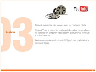 Sitio web que permite a los usuarios subir, ver y compartir vídeos.
Youtube

Su lema “Emite tú mismo”, es exactamente lo que han hecho millones
de personas que comparten videos caseros que cualquiera puede ver
e incluso comentar.
Dada su repercusión en Octubre del 2006 pasó a ser propiedad de la
compañía Google.

 