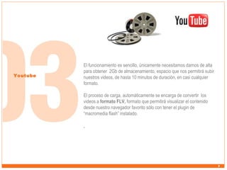 Youtube

El funcionamiento es sencillo, únicamente necesitamos darnos de alta
para obtener 2Gb de almacenamiento, espacio que nos permitirá subir
nuestros videos, de hasta 10 minutos de duración, en casi cualquier
formato.
El proceso de carga, automáticamente se encarga de convertir los
videos a formato FLV, formato que permitirá visualizar el contenido
desde nuestro navegador favorito sólo con tener el plugin de
“macromedia flash” instalado.

.

 