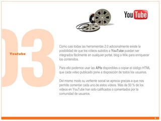 Youtube

Como casi todas las herramientas 2.0 adicionalmente existe la
posibilidad de que los vídeos subidos a YouTube puedan ser
integrados fácilmente en cualquier portal, blog o Wiki para enriquecer
los contenidos.
Para ello podemos usar las APIs disponibles o copiar el código HTML
que cada video publicado pone a disposición de todos los usuarios.
Del mismo modo su vertiente social se aprecia gracias a que nos
permite comentar cada uno de estos videos. Más de 50 % de los
videos en YouTube han sido calificados o comentados por la
comunidad de usuarios.

 
